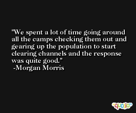 We spent a lot of time going around all the camps checking them out and gearing up the population to start clearing channels and the response was quite good. -Morgan Morris