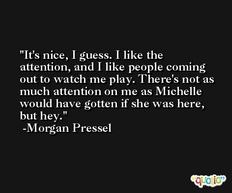 It's nice, I guess. I like the attention, and I like people coming out to watch me play. There's not as much attention on me as Michelle would have gotten if she was here, but hey. -Morgan Pressel