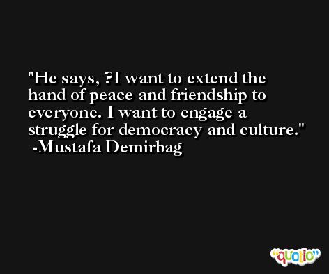 He says, ?I want to extend the hand of peace and friendship to everyone. I want to engage a struggle for democracy and culture. -Mustafa Demirbag