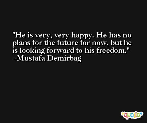 He is very, very happy. He has no plans for the future for now, but he is looking forward to his freedom. -Mustafa Demirbag
