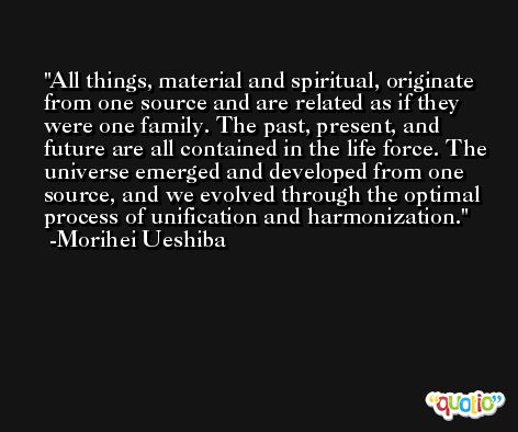 All things, material and spiritual, originate from one source and are related as if they were one family. The past, present, and future are all contained in the life force. The universe emerged and developed from one source, and we evolved through the optimal process of unification and harmonization. -Morihei Ueshiba