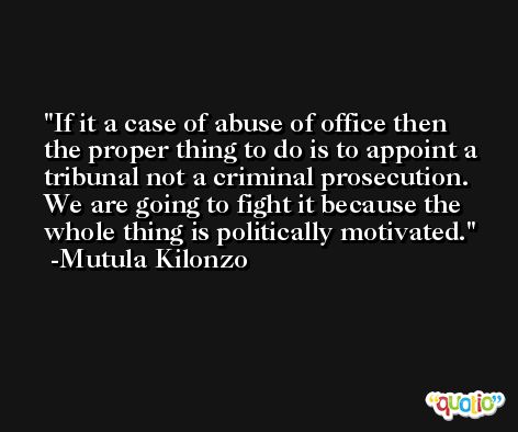 If it a case of abuse of office then the proper thing to do is to appoint a tribunal not a criminal prosecution. We are going to fight it because the whole thing is politically motivated. -Mutula Kilonzo