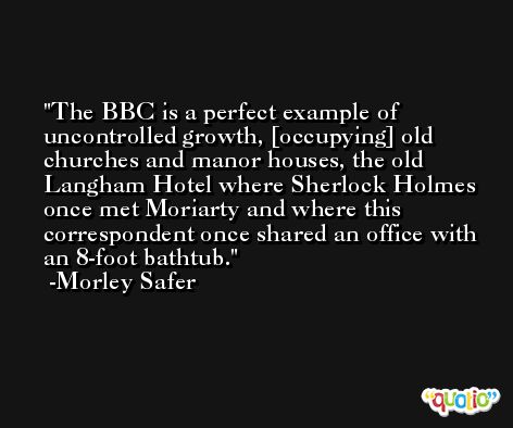 The BBC is a perfect example of uncontrolled growth, [occupying] old churches and manor houses, the old Langham Hotel where Sherlock Holmes once met Moriarty and where this correspondent once shared an office with an 8-foot bathtub. -Morley Safer