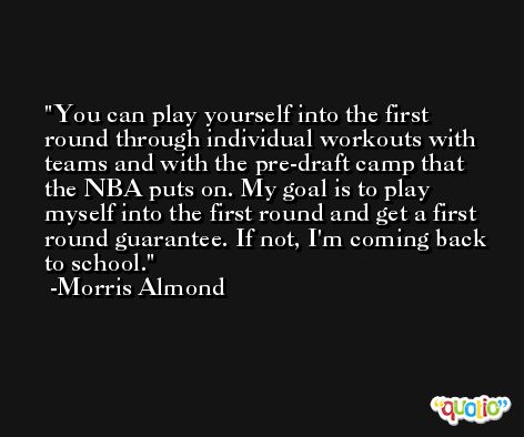 You can play yourself into the first round through individual workouts with teams and with the pre-draft camp that the NBA puts on. My goal is to play myself into the first round and get a first round guarantee. If not, I'm coming back to school. -Morris Almond