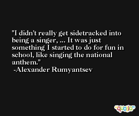 I didn't really get sidetracked into being a singer, ... It was just something I started to do for fun in school, like singing the national anthem. -Alexander Rumyantsev