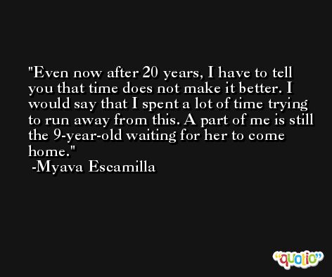 Even now after 20 years, I have to tell you that time does not make it better. I would say that I spent a lot of time trying to run away from this. A part of me is still the 9-year-old waiting for her to come home. -Myava Escamilla