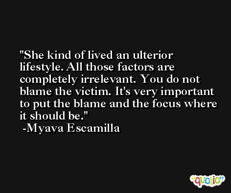 She kind of lived an ulterior lifestyle. All those factors are completely irrelevant. You do not blame the victim. It's very important to put the blame and the focus where it should be. -Myava Escamilla