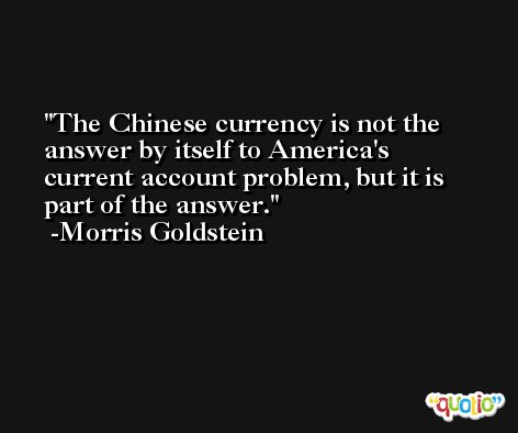 The Chinese currency is not the answer by itself to America's current account problem, but it is part of the answer. -Morris Goldstein