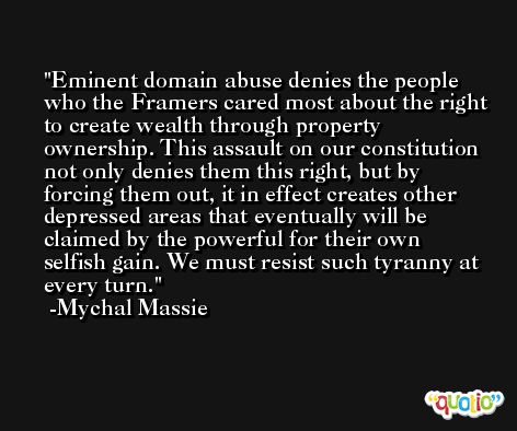 Eminent domain abuse denies the people who the Framers cared most about the right to create wealth through property ownership. This assault on our constitution not only denies them this right, but by forcing them out, it in effect creates other depressed areas that eventually will be claimed by the powerful for their own selfish gain. We must resist such tyranny at every turn. -Mychal Massie