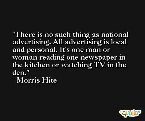 There is no such thing as national advertising. All advertising is local and personal. It's one man or woman reading one newspaper in the kitchen or watching TV in the den. -Morris Hite