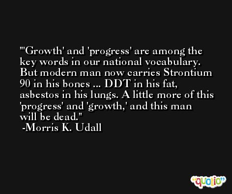 'Growth' and 'progress' are among the key words in our national vocabulary. But modern man now carries Strontium 90 in his bones ... DDT in his fat, asbestos in his lungs. A little more of this 'progress' and 'growth,' and this man will be dead. -Morris K. Udall