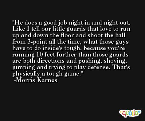 He does a good job night in and night out. Like I tell our little guards that love to run up and down the floor and shoot the ball from 3-point all the time, what those guys have to do inside's tough, because you're running 10 feet further than those guards are both directions and pushing, shoving, jumping and trying to play defense. That's physically a tough game. -Morris Karnes