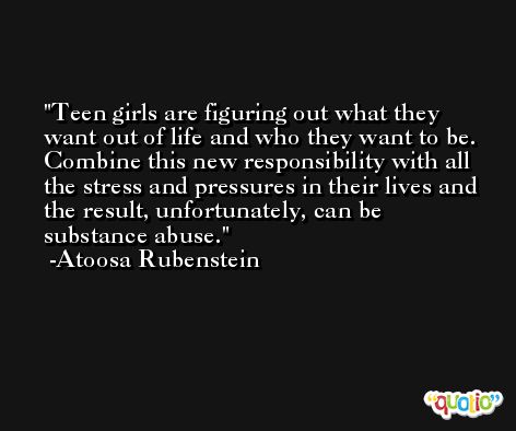 Teen girls are figuring out what they want out of life and who they want to be. Combine this new responsibility with all the stress and pressures in their lives and the result, unfortunately, can be substance abuse. -Atoosa Rubenstein