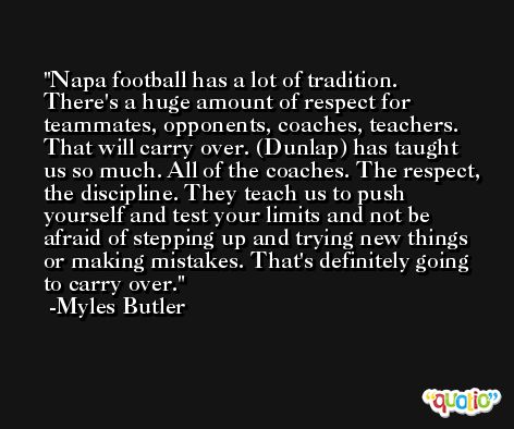 Napa football has a lot of tradition. There's a huge amount of respect for teammates, opponents, coaches, teachers. That will carry over. (Dunlap) has taught us so much. All of the coaches. The respect, the discipline. They teach us to push yourself and test your limits and not be afraid of stepping up and trying new things or making mistakes. That's definitely going to carry over. -Myles Butler