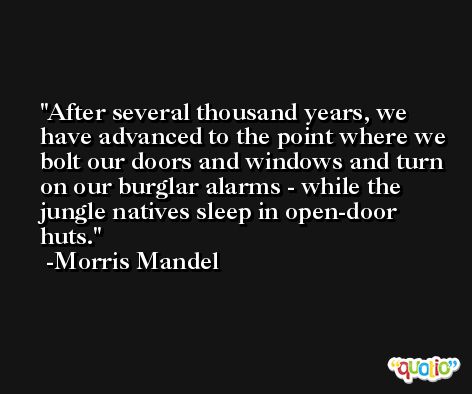 After several thousand years, we have advanced to the point where we bolt our doors and windows and turn on our burglar alarms - while the jungle natives sleep in open-door huts. -Morris Mandel