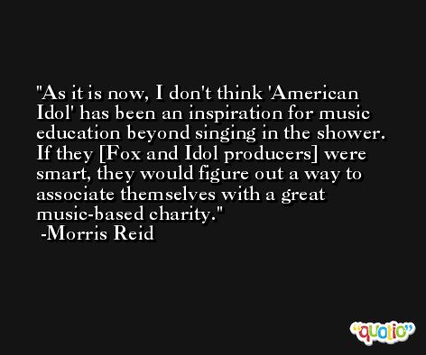 As it is now, I don't think 'American Idol' has been an inspiration for music education beyond singing in the shower. If they [Fox and Idol producers] were smart, they would figure out a way to associate themselves with a great music-based charity. -Morris Reid