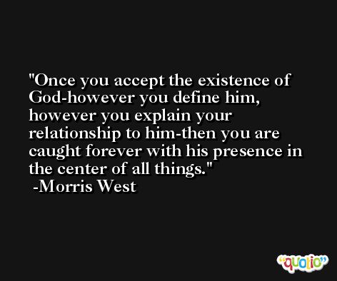 Once you accept the existence of God-however you define him, however you explain your relationship to him-then you are caught forever with his presence in the center of all things. -Morris West