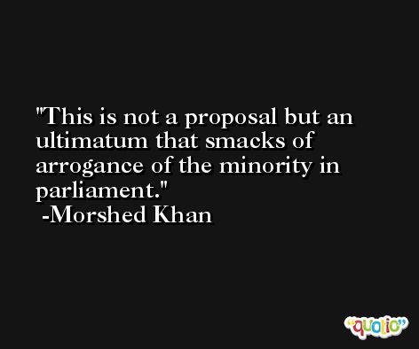 This is not a proposal but an ultimatum that smacks of arrogance of the minority in parliament. -Morshed Khan