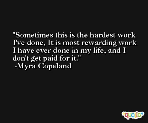 Sometimes this is the hardest work I've done, It is most rewarding work I have ever done in my life, and I don't get paid for it. -Myra Copeland