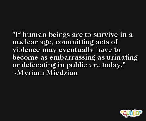 If human beings are to survive in a nuclear age, committing acts of violence may eventually have to become as embarrassing as urinating or defecating in public are today. -Myriam Miedzian