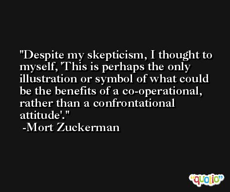 Despite my skepticism, I thought to myself, 'This is perhaps the only illustration or symbol of what could be the benefits of a co-operational, rather than a confrontational attitude'. -Mort Zuckerman