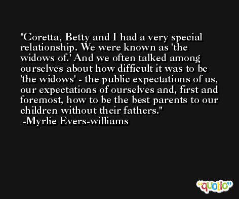 Coretta, Betty and I had a very special relationship. We were known as 'the widows of.' And we often talked among ourselves about how difficult it was to be 'the widows' - the public expectations of us, our expectations of ourselves and, first and foremost, how to be the best parents to our children without their fathers. -Myrlie Evers-williams