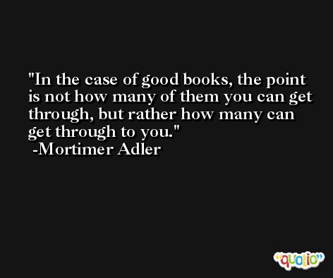 In the case of good books, the point is not how many of them you can get through, but rather how many can get through to you. -Mortimer Adler