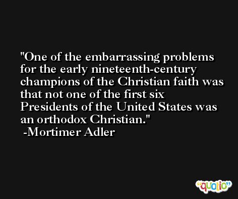 One of the embarrassing problems for the early nineteenth-century champions of the Christian faith was that not one of the first six Presidents of the United States was an orthodox Christian. -Mortimer Adler