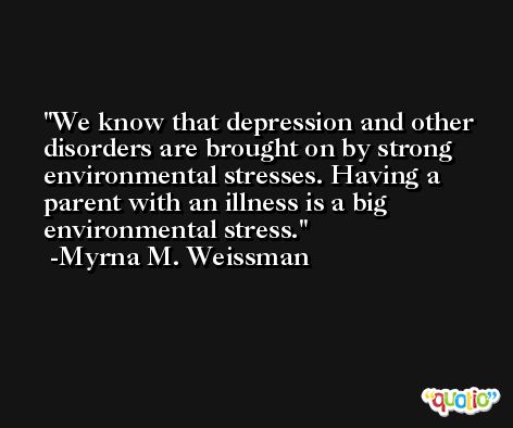 We know that depression and other disorders are brought on by strong environmental stresses. Having a parent with an illness is a big environmental stress. -Myrna M. Weissman