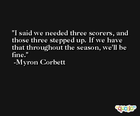 I said we needed three scorers, and those three stepped up. If we have that throughout the season, we'll be fine. -Myron Corbett