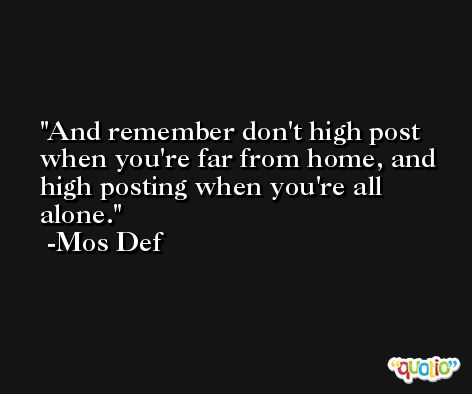And remember don't high post when you're far from home, and high posting when you're all alone. -Mos Def