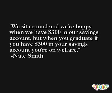 We sit around and we're happy when we have $300 in our savings account, but when you graduate if you have $300 in your savings account you're on welfare. -Nate Smith