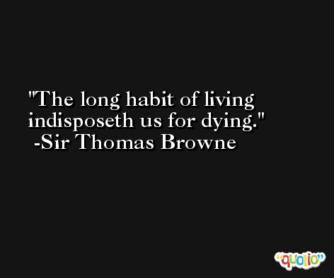The long habit of living indisposeth us for dying. -Sir Thomas Browne
