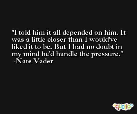 I told him it all depended on him. It was a little closer than I would've liked it to be. But I had no doubt in my mind he'd handle the pressure. -Nate Vader