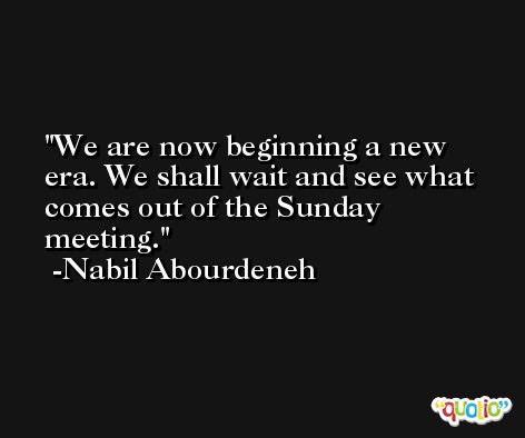 We are now beginning a new era. We shall wait and see what comes out of the Sunday meeting. -Nabil Abourdeneh