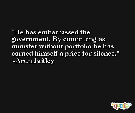He has embarrassed the government. By continuing as minister without portfolio he has earned himself a price for silence. -Arun Jaitley