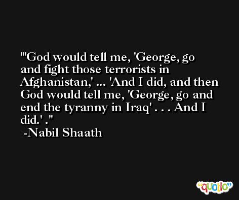 'God would tell me, 'George, go and fight those terrorists in Afghanistan,' ... 'And I did, and then God would tell me, 'George, go and end the tyranny in Iraq' . . . And I did.' . -Nabil Shaath