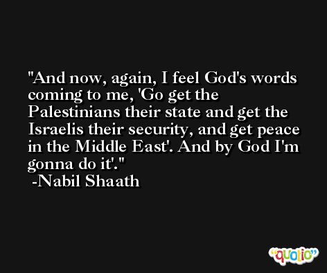 And now, again, I feel God's words coming to me, 'Go get the Palestinians their state and get the Israelis their security, and get peace in the Middle East'. And by God I'm gonna do it'. -Nabil Shaath