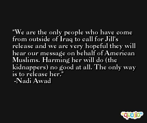 We are the only people who have come from outside of Iraq to call for Jill's release and we are very hopeful they will hear our message on behalf of American Muslims. Harming her will do (the kidnappers) no good at all. The only way is to release her. -Nadi Awad