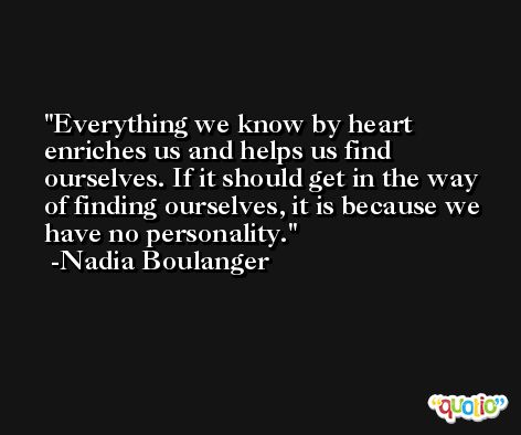 Everything we know by heart enriches us and helps us find ourselves. If it should get in the way of finding ourselves, it is because we have no personality. -Nadia Boulanger