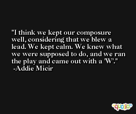 I think we kept our composure well, considering that we blew a lead. We kept calm. We knew what we were supposed to do, and we ran the play and came out with a 'W'. -Addie Micir