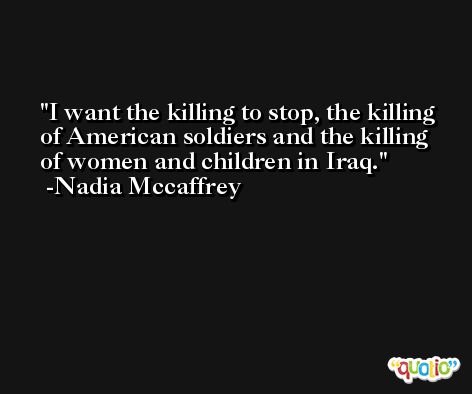 I want the killing to stop, the killing of American soldiers and the killing of women and children in Iraq. -Nadia Mccaffrey