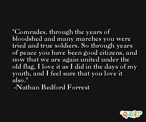 Comrades, through the years of bloodshed and many marches you were tried and true soldiers. So through years of peace you have been good citizens, and now that we are again united under the old flag, I love it as I did in the days of my youth, and I feel sure that you love it also. -Nathan Bedford Forrest