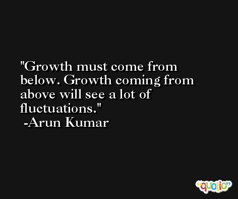 Growth must come from below. Growth coming from above will see a lot of fluctuations. -Arun Kumar