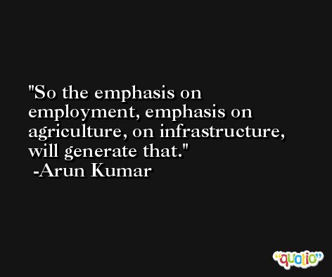 So the emphasis on employment, emphasis on agriculture, on infrastructure, will generate that. -Arun Kumar