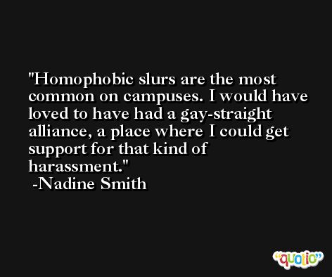 Homophobic slurs are the most common on campuses. I would have loved to have had a gay-straight alliance, a place where I could get support for that kind of harassment. -Nadine Smith
