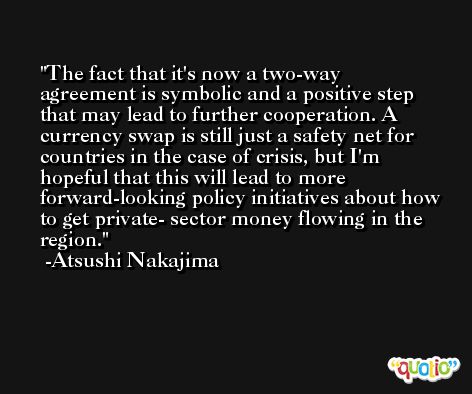 The fact that it's now a two-way agreement is symbolic and a positive step that may lead to further cooperation. A currency swap is still just a safety net for countries in the case of crisis, but I'm hopeful that this will lead to more forward-looking policy initiatives about how to get private- sector money flowing in the region. -Atsushi Nakajima