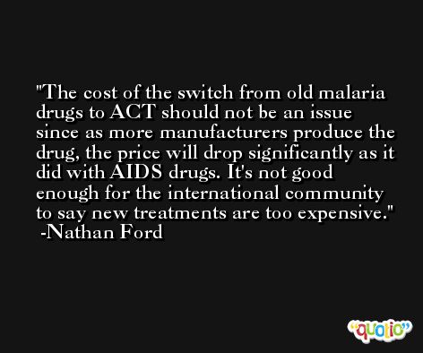 The cost of the switch from old malaria drugs to ACT should not be an issue since as more manufacturers produce the drug, the price will drop significantly as it did with AIDS drugs. It's not good enough for the international community to say new treatments are too expensive. -Nathan Ford