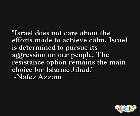 Israel does not care about the efforts made to achieve calm. Israel is determined to pursue its aggression on our people. The resistance option remains the main choice for Islamic Jihad. -Nafez Azzam