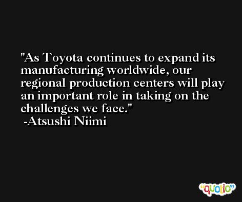 As Toyota continues to expand its manufacturing worldwide, our regional production centers will play an important role in taking on the challenges we face. -Atsushi Niimi